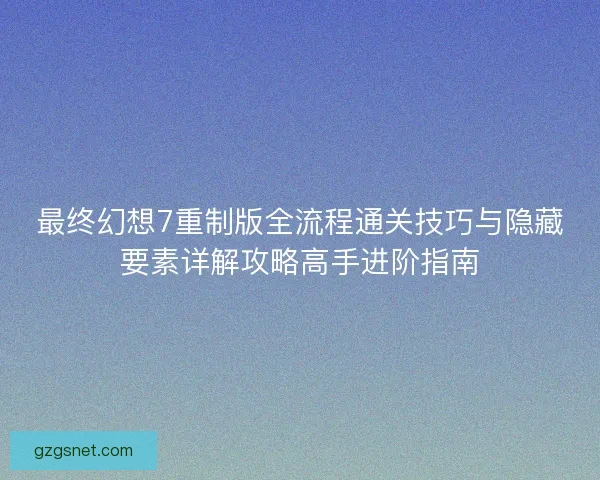 最终幻想7重制版全流程通关技巧与隐藏要素详解攻略高手进阶指南